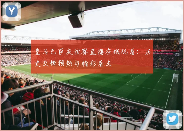 皇马巴萨友谊赛直播在线观看：历史交锋预热与精彩看点