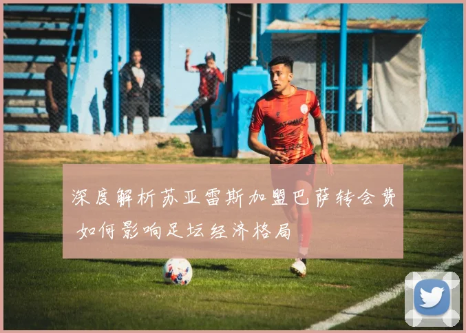 深度解析苏亚雷斯加盟巴萨转会费 如何影响足坛经济格局