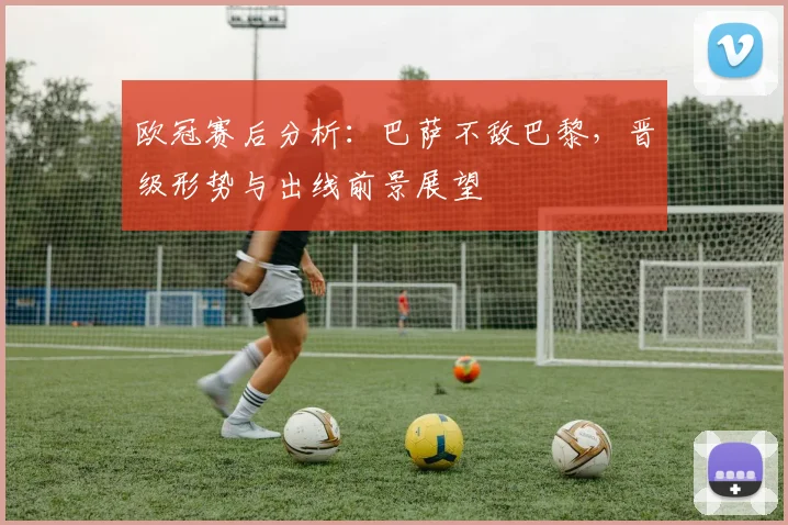 欧冠赛后分析:巴萨不敌巴黎,晋级形势与出线前景展望