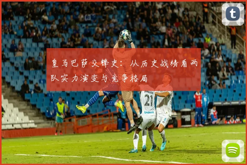 皇马巴萨交锋史:从历史战绩看两队实力演变与竞争格局