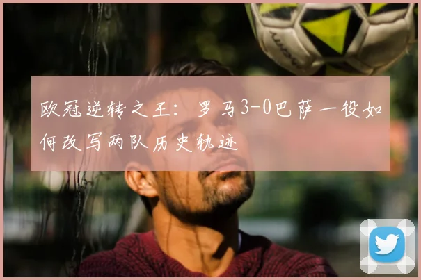 欧冠逆转之王：罗马3-0巴萨一役如何改写两队历史轨迹