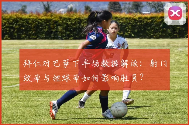 拜仁对巴萨下半场数据解读:射门效率与控球率如何影响胜负?