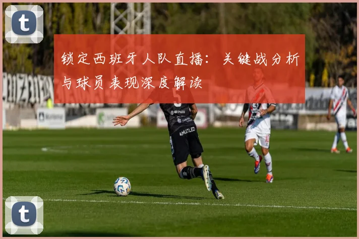 锁定西班牙人队直播:关键战分析与球员表现深度解读