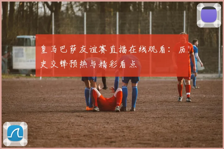 皇马巴萨友谊赛直播在线观看：历史交锋预热与精彩看点
