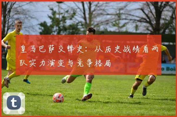 皇马巴萨交锋史：从历史战绩看两队实力演变与竞争格局