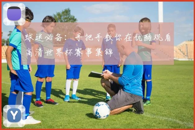 球迷必备：手把手教你在优酷观看高清世界杯赛事集锦