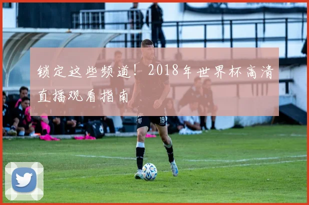 锁定这些频道！2018年世界杯高清直播观看指南