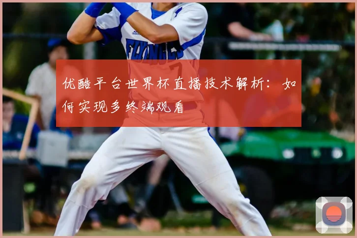优酷平台世界杯直播技术解析:如何实现多终端观看