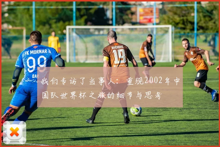 我们专访了当事人:重现2002年中国队世界杯之旅的细节与思考
