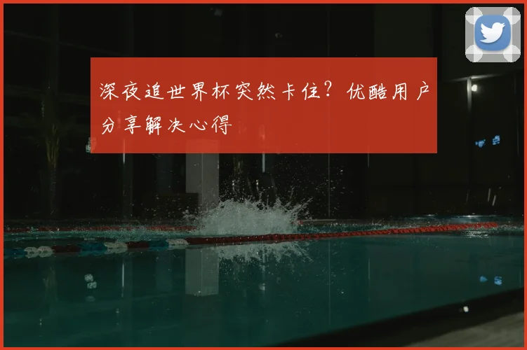 深夜追世界杯突然卡住?优酷用户分享解决心得