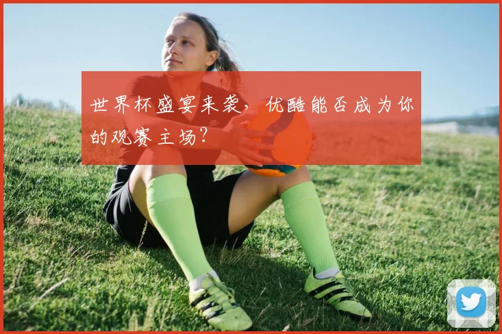 世界杯盛宴来袭,优酷能否成为你的观赛主场?