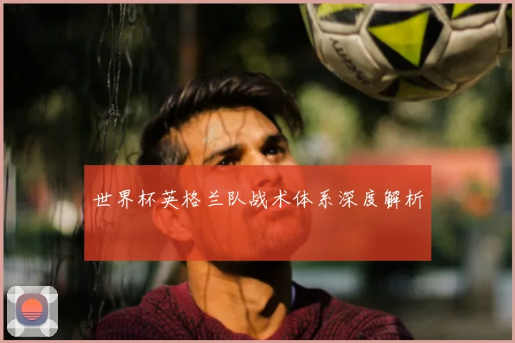 世界杯英格兰队战术体系深度解析