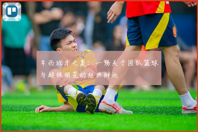 年西班牙之夏:一场关于团队篮球与超级明星的经典辩论