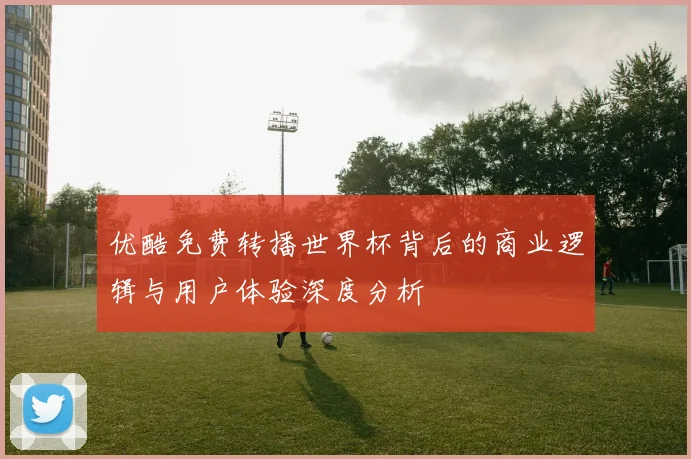 优酷免费转播世界杯背后的商业逻辑与用户体验深度分析
