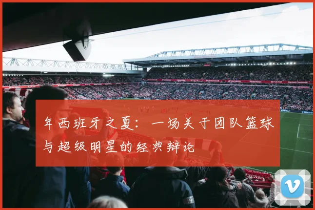 年西班牙之夏:一场关于团队篮球与超级明星的经典辩论