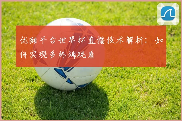 优酷平台世界杯直播技术解析:如何实现多终端观看