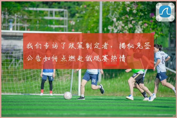 我们专访了政策制定者,揭秘免签公告如何点燃赴俄观赛热情