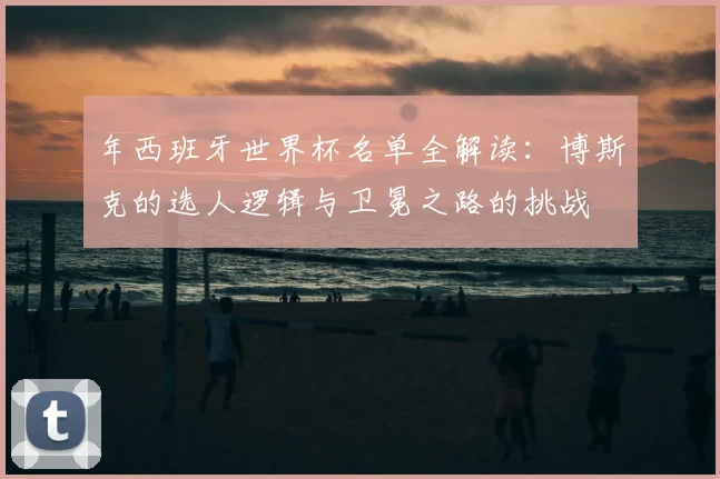 年西班牙世界杯名单全解读:博斯克的选人逻辑与卫冕之路的挑战