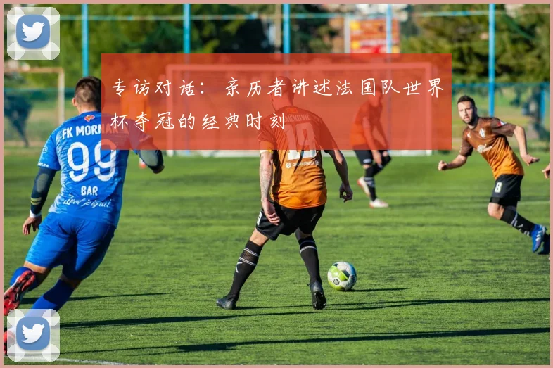 专访对话：亲历者讲述法国队世界杯夺冠的经典时刻