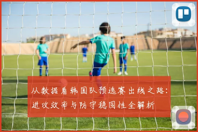 从数据看韩国队预选赛出线之路：进攻效率与防守稳固性全解析
