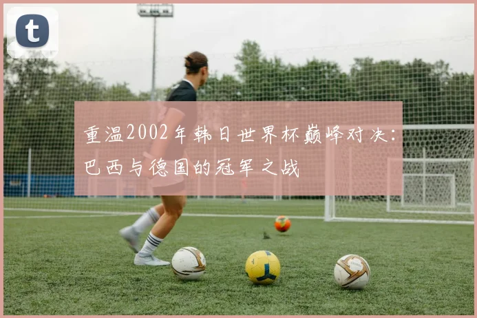 重温2002年韩日世界杯巅峰对决：巴西与德国的冠军之战